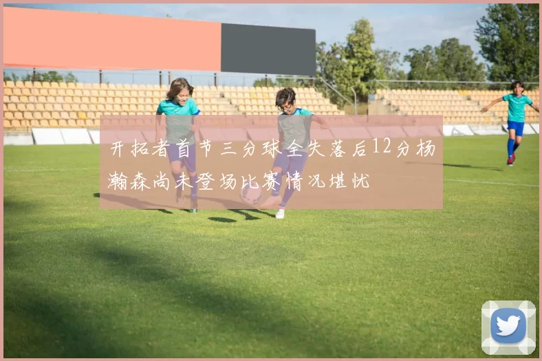 开拓者首节三分球全失落后12分杨瀚森尚未登场比赛情况堪忧