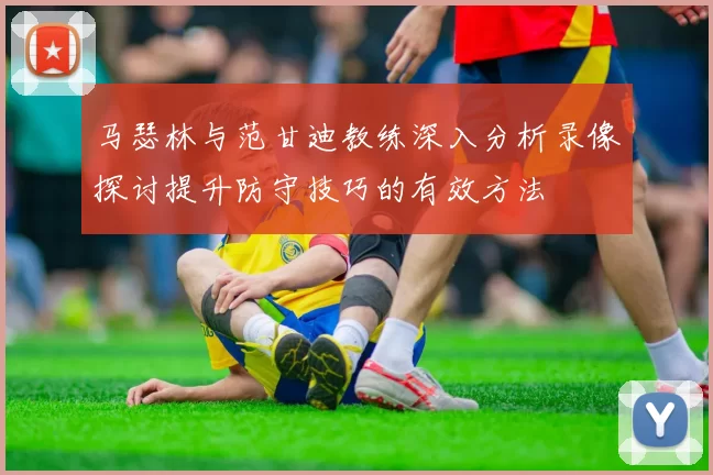 马瑟林与范甘迪教练深入分析录像探讨提升防守技巧的有效方法