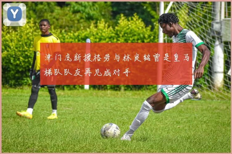 津门虎新援格劳与林良铭曾是皇马梯队队友再见成对手