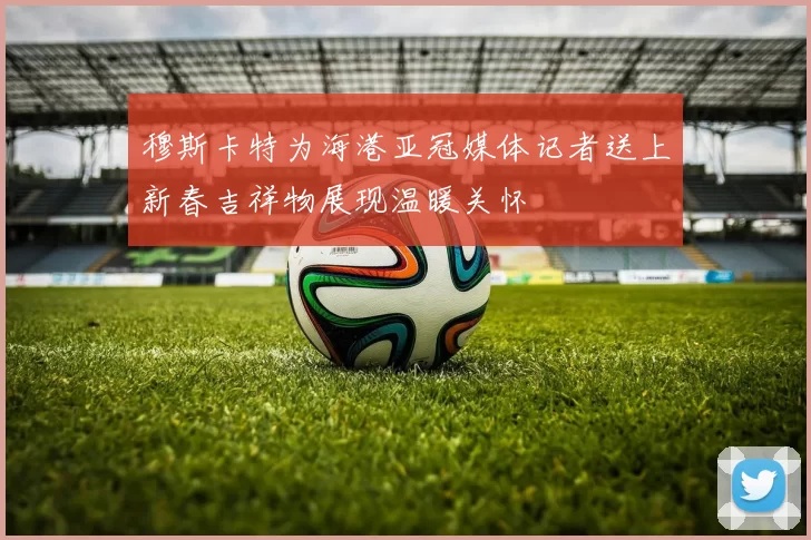 穆斯卡特为海港亚冠媒体记者送上新春吉祥物展现温暖关怀