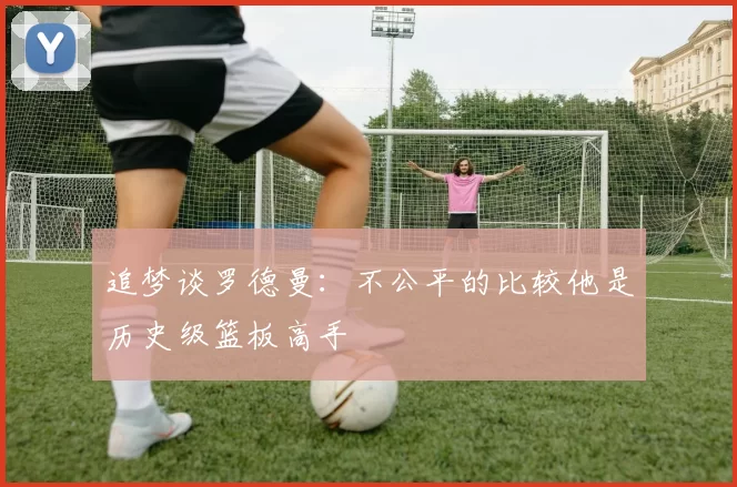 追梦谈罗德曼：不公平的比较他是历史级篮板高手