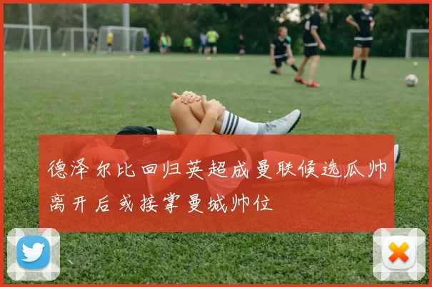 德泽尔比回归英超成曼联候选瓜帅离开后或接掌曼城帅位