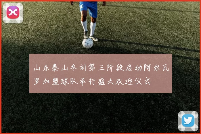 山东泰山冬训第三阶段启动阿尔瓦罗加盟球队举行盛大欢迎仪式