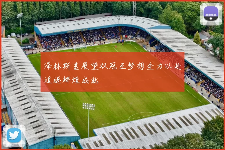 泽林斯基展望双冠王梦想全力以赴追逐辉煌成就