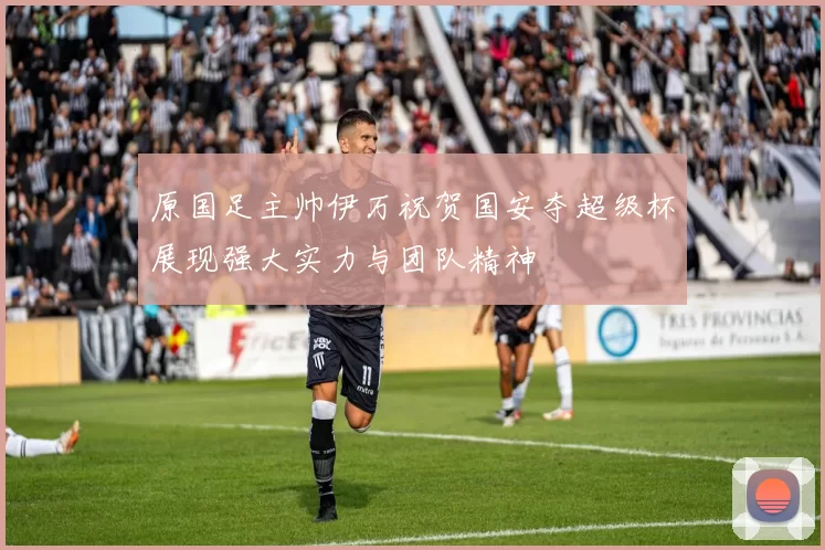 原国足主帅伊万祝贺国安夺超级杯展现强大实力与团队精神