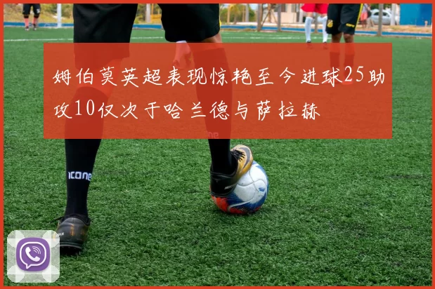 姆伯莫英超表现惊艳至今进球25助攻10仅次于哈兰德与萨拉赫