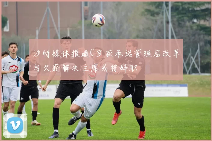 沙特媒体报道C罗获承诺管理层改革与欠薪解决主席或将辞职