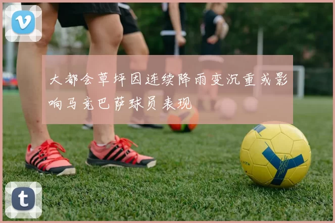 大都会草坪因连续降雨变沉重或影响马竞巴萨球员表现