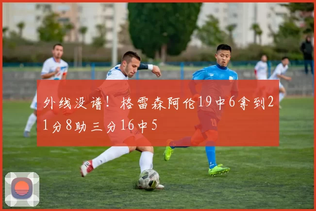 外线没谱！格雷森阿伦19中6拿到21分8助三分16中5
