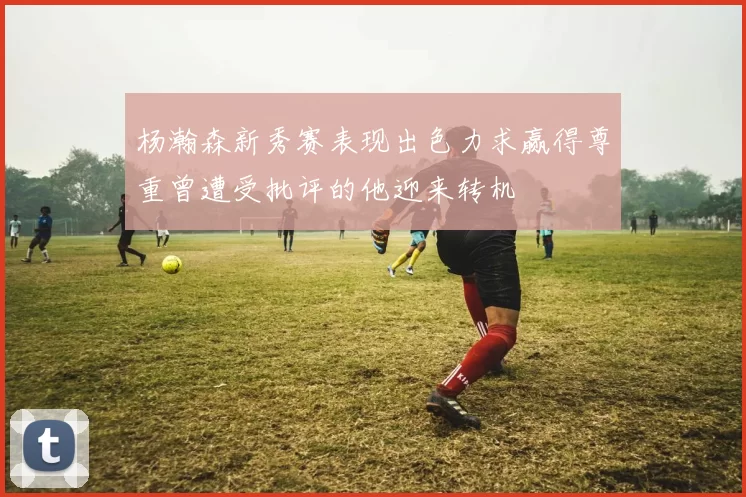 杨瀚森新秀赛表现出色力求赢得尊重曾遭受批评的他迎来转机