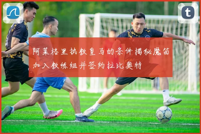 阿莱格里执教皇马的条件揭秘魔笛加入教练组并签约拉比奥特
