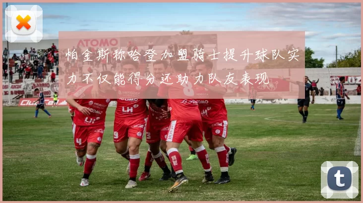 帕金斯称哈登加盟骑士提升球队实力不仅能得分还助力队友表现