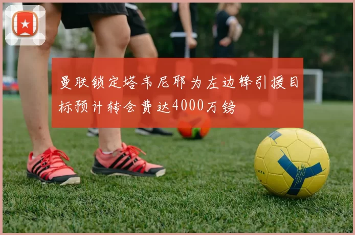 曼联锁定塔韦尼耶为左边锋引援目标预计转会费达4000万镑