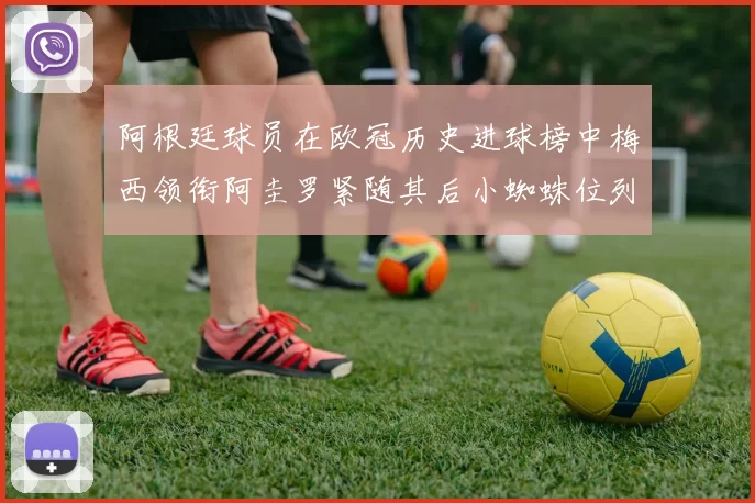 阿根廷球员在欧冠历史进球榜中梅西领衔阿圭罗紧随其后小蜘蛛位列第七