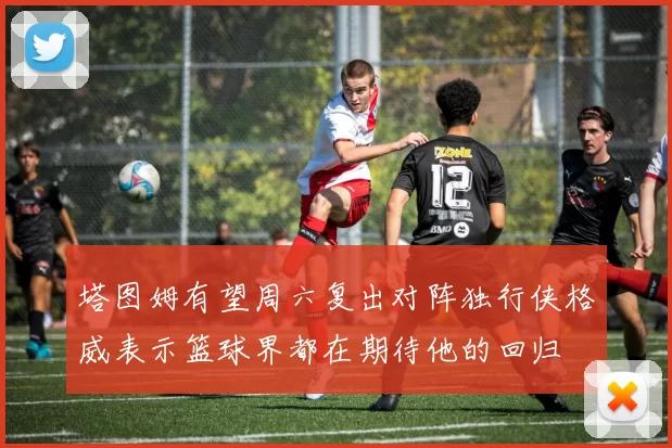塔图姆有望周六复出对阵独行侠格威表示篮球界都在期待他的回归