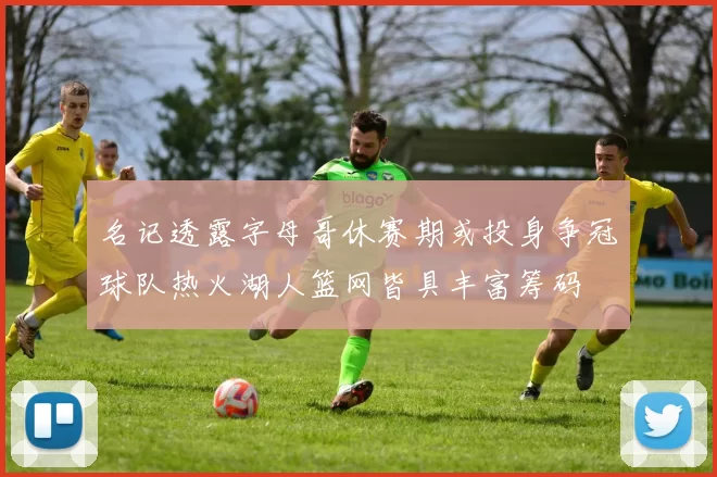 名记透露字母哥休赛期或投身争冠球队热火湖人篮网皆具丰富筹码