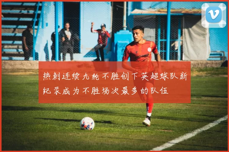 热刺连续九轮不胜创下英超球队新纪录成为不胜场次最多的队伍