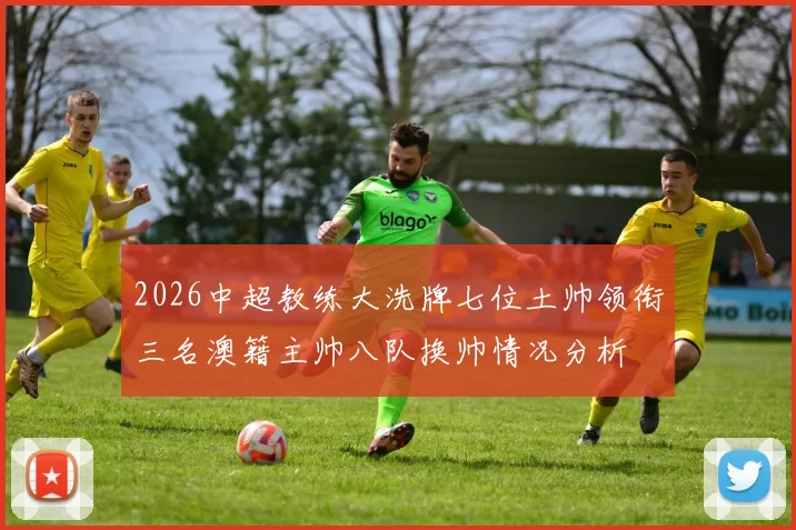 2026中超教练大洗牌七位土帅领衔三名澳籍主帅八队换帅情况分析