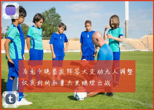 马竞今晚首发阵容大变动九人调整仅莫利纳和鲁杰里继续出战