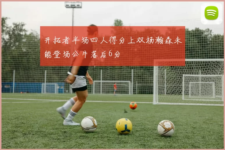 开拓者半场四人得分上双杨瀚森未能登场公牛落后6分