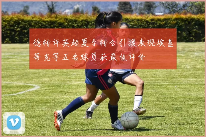 德转评英超夏季转会引援表现埃基蒂克等五名球员获最佳评价