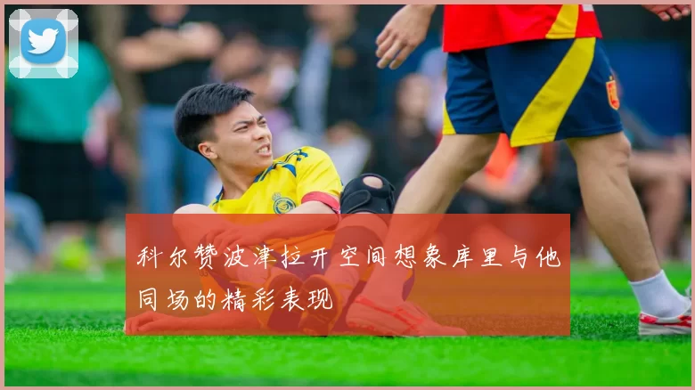 科尔赞波津拉开空间想象库里与他同场的精彩表现