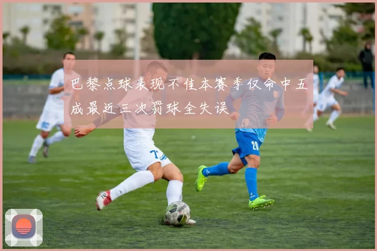 巴黎点球表现不佳本赛季仅命中五成最近三次罚球全失误