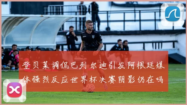 登贝莱调侃巴列尔迪引发阿根廷媒体强烈反应世界杯决赛阴影仍在吗