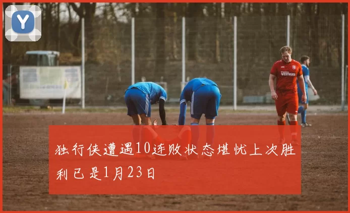 独行侠遭遇10连败状态堪忧上次胜利已是1月23日