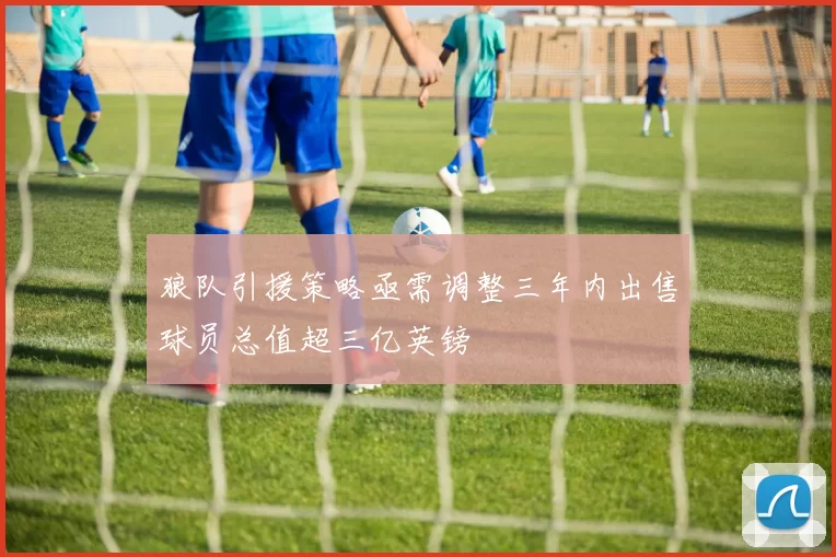 狼队引援策略亟需调整三年内出售球员总值超三亿英镑