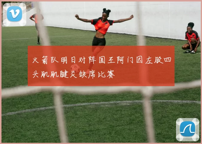 火箭队明日对阵国王阿门因左股四头肌肌腱炎缺席比赛