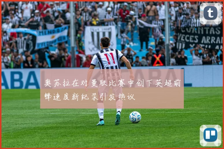 奥苏拉在对曼联比赛中创下英超前锋速度新纪录引发热议