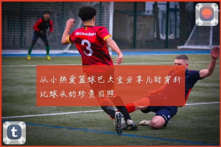 从小热爱篮球巴夫金分享儿时穿科比球衣的珍贵旧照
