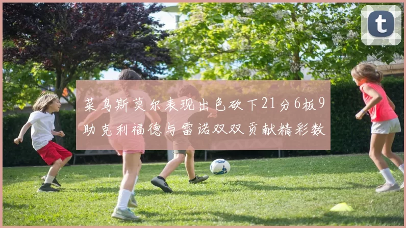 菜鸟斯莫尔表现出色砍下21分6板9助克利福德与雷诺双双贡献精彩数据