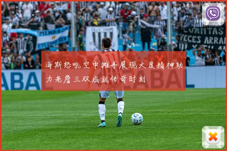 海斯怒吼空中摊手展现大度精神助力老詹三双成就传奇时刻